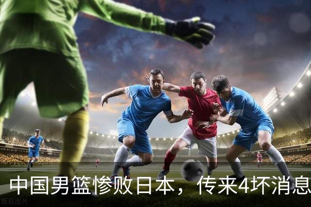 中国男篮惨败日本，传来4坏消息1好消息，防守崩盘 郭士强或下课